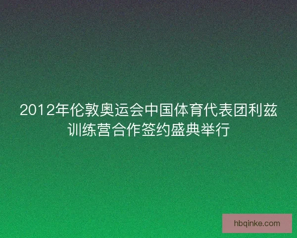 2012年伦敦奥运会中国体育代表团利兹训练营合作签约盛典举行