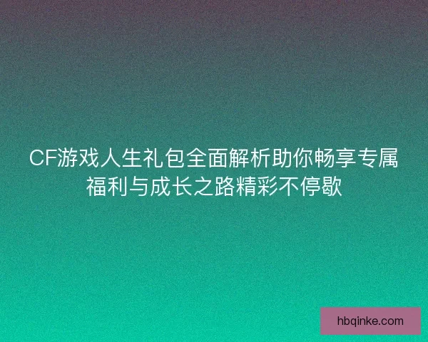 CF游戏人生礼包全面解析助你畅享专属福利与成长之路精彩不停歇