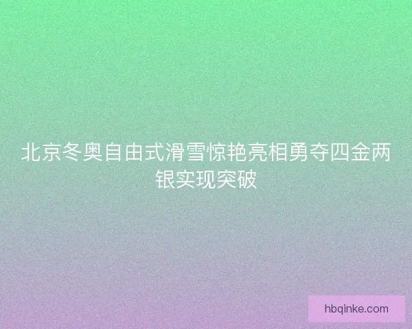 北京冬奥自由式滑雪惊艳亮相勇夺四金两银实现突破