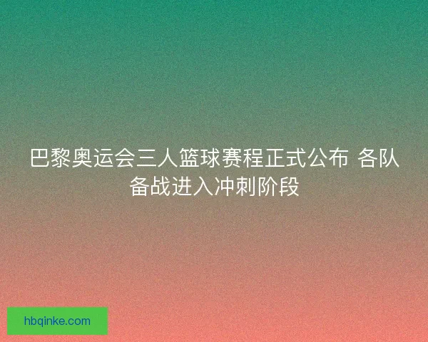 巴黎奥运会三人篮球赛程正式公布 各队备战进入冲刺阶段