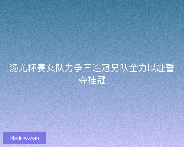汤尤杯赛女队力争三连冠男队全力以赴誓夺桂冠 汤尤杯赛女队力争三连冠男队全力以赴誓夺桂冠