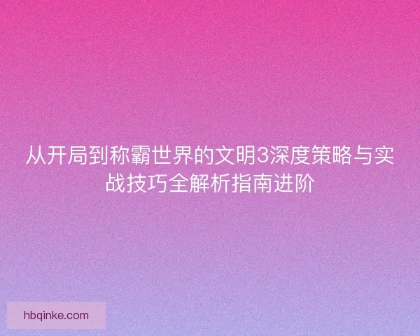 从开局到称霸世界的文明3深度策略与实战技巧全解析指南进阶 从开局到称霸世界的文明3深度策略与实战技巧全解析指南进阶
