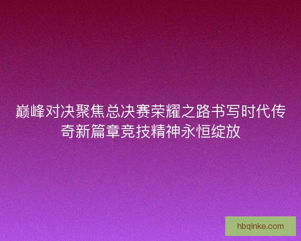 巅峰对决聚焦总决赛荣耀之路书写时代传奇新篇章竞技精神永恒绽放