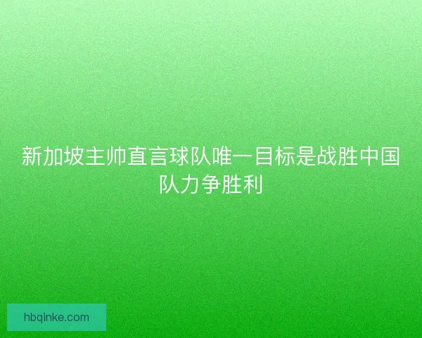 新加坡主帅直言球队唯一目标是战胜中国队力争胜利