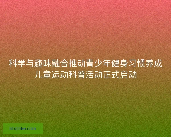 科学与趣味融合推动青少年健身习惯养成儿童运动科普活动正式启动