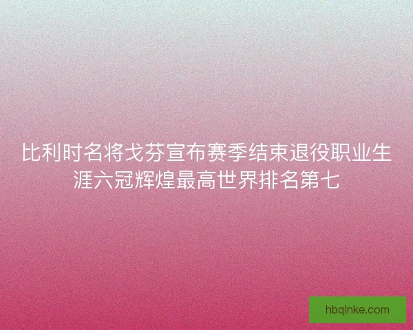 比利时名将戈芬宣布赛季结束退役职业生涯六冠辉煌最高世界排名第七