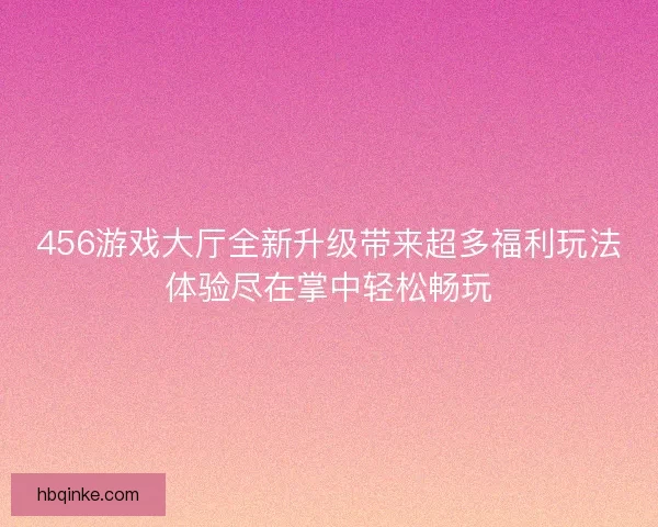 456游戏大厅全新升级带来超多福利玩法体验尽在掌中轻松畅玩 456游戏大厅全新升级带来超多福利玩法体验尽在掌中轻松畅玩