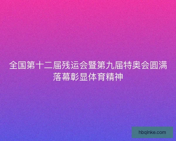 全国第十二届残运会暨第九届特奥会圆满落幕彰显体育精神