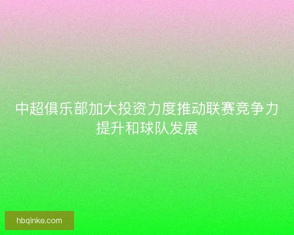 中超俱乐部加大投资力度推动联赛竞争力提升和球队发展