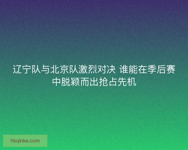 辽宁队与北京队激烈对决 谁能在季后赛中脱颖而出抢占先机