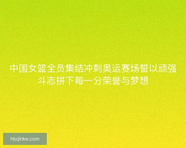 中国女篮全员集结冲刺奥运赛场誓以顽强斗志拼下每一分荣誉与梦想
