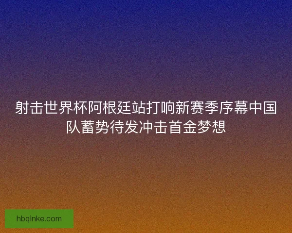 射击世界杯阿根廷站打响新赛季序幕中国队蓄势待发冲击首金梦想