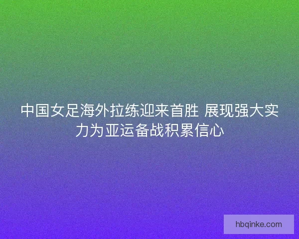 中国女足海外拉练迎来首胜 展现强大实力为亚运备战积累信心