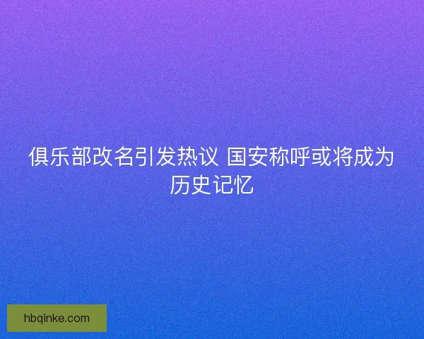 俱乐部改名引发热议 国安称呼或将成为历史记忆 俱乐部改名引发热议 国安称呼或将成为历史记忆