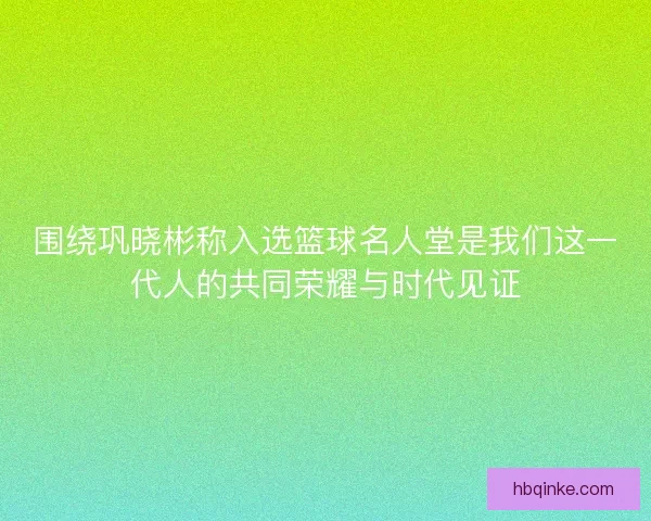 围绕巩晓彬称入选篮球名人堂是我们这一代人的共同荣耀与时代见证 围绕巩晓彬称入选篮球名人堂是我们这一代人的共同荣耀与时代见证
