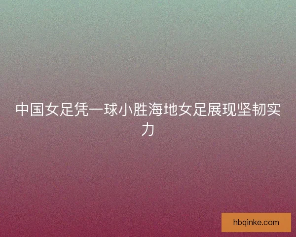 中国女足凭一球小胜海地女足展现坚韧实力 中国女足凭一球小胜海地女足展现坚韧实力