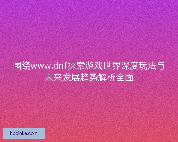 围绕www.dnf探索游戏世界深度玩法与未来发展趋势解析全面