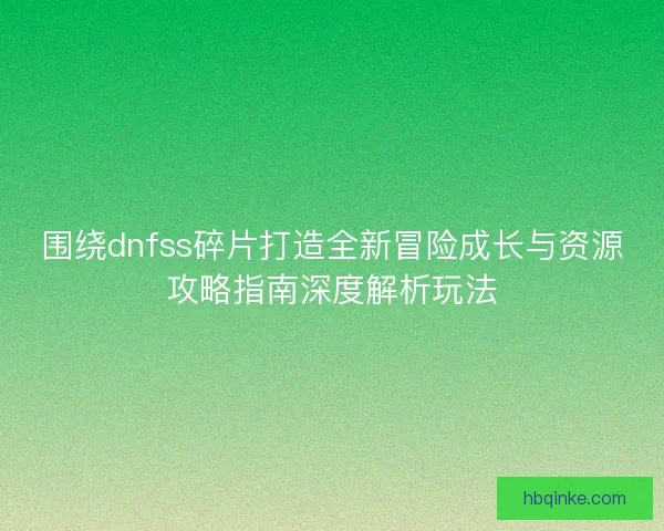 围绕dnfss碎片打造全新冒险成长与资源攻略指南深度解析玩法 围绕dnfss碎片打造全新冒险成长与资源攻略指南深度解析玩法