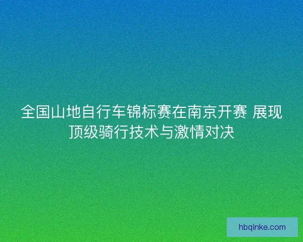 全国山地自行车锦标赛在南京开赛 展现顶级骑行技术与激情对决 全国山地自行车锦标赛在南京开赛 展现顶级骑行技术与激情对决