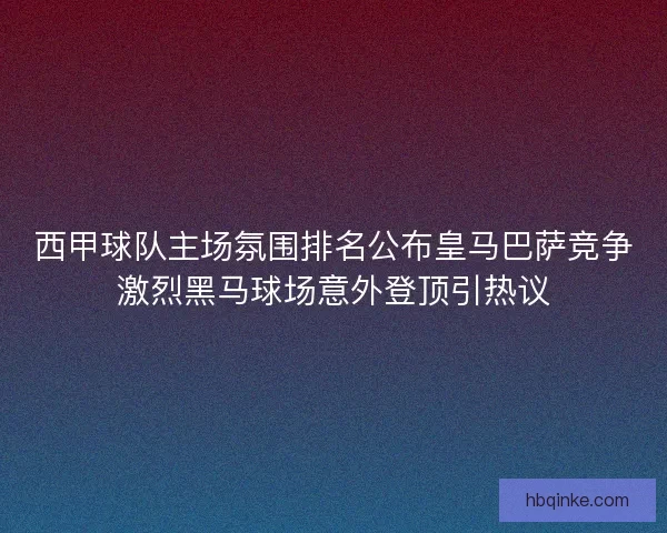 西甲球队主场氛围排名公布皇马巴萨竞争激烈黑马球场意外登顶引热议
