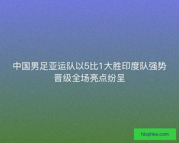 中国男足亚运队以5比1大胜印度队强势晋级全场亮点纷呈 中国男足亚运队以5比1大胜印度队强势晋级全场亮点纷呈