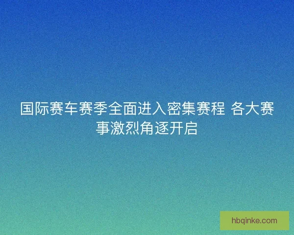国际赛车赛季全面进入密集赛程 各大赛事激烈角逐开启 国际赛车赛季全面进入密集赛程 各大赛事激烈角逐开启